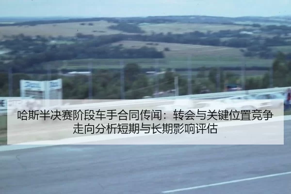 哈斯半决赛阶段车手合同传闻：转会与关键位置竞争走向分析短期与长期影响评估